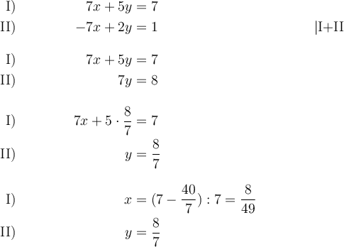 \begin{align*}
\text{I)} && 7x + 5y &= 7 && \\
\text{II)} && -7x + 2y &= 1 && | \text{I+II}\\[2ex]
\text{I)} && 7x + 5y &= 7 && \\
\text{II)} && \:\:\:\:\:\:\:\:\:\:7y  &= 8 && \\[2ex]
\text{I)} && 7x + 5\cdot \frac{8}{7} &= 7 && \\
\text{II)} && \:\:\:\:\:\:\:\:\:\:y  &= \frac{8}{7} && \\[2ex]
\text{I)} && x   &= (7-\frac{40}{7}):7=\frac{8}{49} && \\
\text{II)} && \:\:\:\:\:\:\:\:\:\:y  &= \frac{8}{7} && \\
\end{align*}
